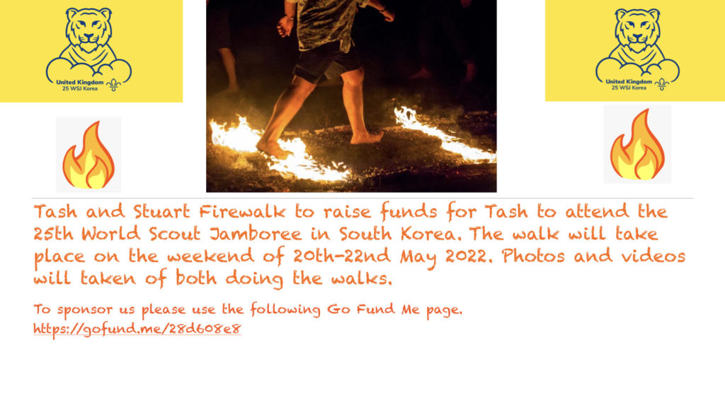 Tash and Stuart Firewalk to raise funds for Tash to attend the 25th World Scout Jamboree in South Korea. The walk will take place on the weekend of 20th-22nd May 2022. Photos and videos will be taken of both doing the walks. To sponsor us please use the following Go Fund Me page: https://gofund.me/28d608e8